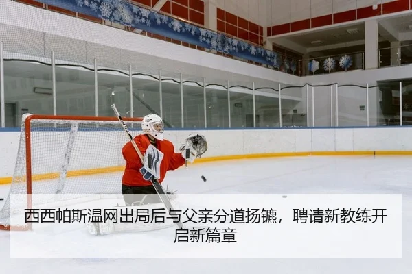 西西帕斯温网出局后与父亲分道扬镳，聘请新教练开启新篇章
